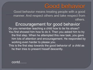 Encouragement for good behavior
Do you remember teaching a child how to tie his shoes?
You first showed him how to do it. Then you asked him to try
the first step. When he attempted this new task, you gave
him lots of attention and encouragement. He responded by
working even harder to please you.
This is the first step towards the good behavior of a child as
he then tries to present hisself descently.
contd……
 