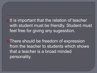 It is important that the relation of teacher
with student must be friendly. Student must
feel free for giving any sugesstion.
There should be freedom of expression
from the teacher to students which shows
that a teacher is a broad minded
personality.
 
