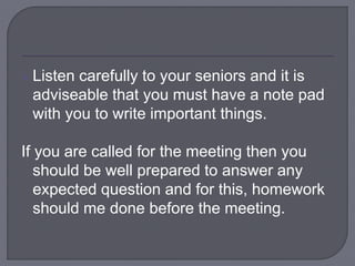  Listen carefully to your seniors and it is
adviseable that you must have a note pad
with you to write important things.
If you are called for the meeting then you
should be well prepared to answer any
expected question and for this, homework
should me done before the meeting.
 