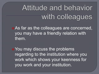 As far as the colleagues are concerned,
you may have a friendly relation with
them.
You may discuss the problems
regarding to the institution where you
work which shows your keenness for
you work and your institution.
 