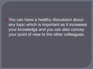 You can have a healthy discussion about
any topic which is important as it increases
your knowledge and you can also convey
your point of view to the other colleagues.
 