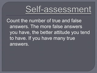 Count the number of true and false
answers. The more false answers
you have, the better attitude you tend
to have. If you have many true
answers.
 