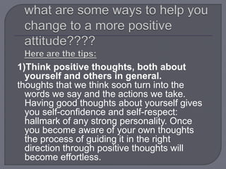 1)Think positive thoughts, both about
yourself and others in general.
thoughts that we think soon turn into the
words we say and the actions we take.
Having good thoughts about yourself gives
you self-confidence and self-respect:
hallmark of any strong personality. Once
you become aware of your own thoughts
the process of guiding it in the right
direction through positive thoughts will
become effortless.
 