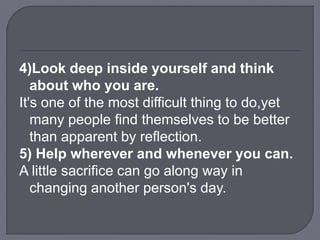 4)Look deep inside yourself and think
about who you are.
It's one of the most difficult thing to do,yet
many people find themselves to be better
than apparent by reflection.
5) Help wherever and whenever you can.
A little sacrifice can go along way in
changing another person's day.
 