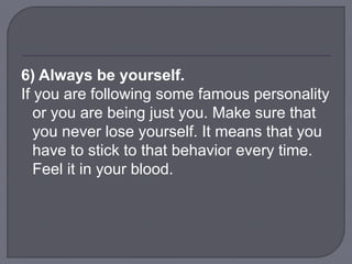 6) Always be yourself.
If you are following some famous personality
or you are being just you. Make sure that
you never lose yourself. It means that you
have to stick to that behavior every time.
Feel it in your blood.
 