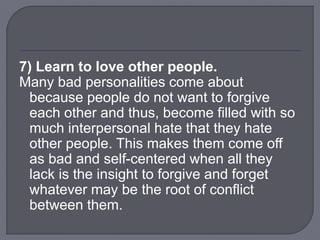 7) Learn to love other people.
Many bad personalities come about
because people do not want to forgive
each other and thus, become filled with so
much interpersonal hate that they hate
other people. This makes them come off
as bad and self-centered when all they
lack is the insight to forgive and forget
whatever may be the root of conflict
between them.
 