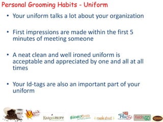 Personal Grooming Habits - Uniform
• Your uniform talks a lot about your organization
• First impressions are made within the first 5
minutes of meeting someone
• A neat clean and well ironed uniform is
acceptable and appreciated by one and all at all
times
• Your Id-tags are also an important part of your
uniform
 