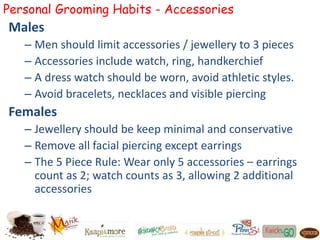 Personal Grooming Habits - Accessories
Males
– Men should limit accessories / jewellery to 3 pieces
– Accessories include watch, ring, handkerchief
– A dress watch should be worn, avoid athletic styles.
– Avoid bracelets, necklaces and visible piercing
Females
– Jewellery should be keep minimal and conservative
– Remove all facial piercing except earrings
– The 5 Piece Rule: Wear only 5 accessories – earrings
count as 2; watch counts as 3, allowing 2 additional
accessories
 