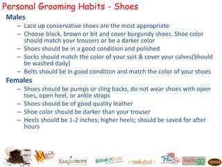 Personal Grooming Habits - Shoes
Males
– Lace up conservative shoes are the most appropriate
– Choose black, brown or bit and cover burgundy shoes. Shoe color
should match your trousers or be a darker color
– Shoes should be in a good condition and polished
– Socks should match the color of your suit & cover your calves(Should
be washed daily)
– Belts should be in good condition and match the color of your shoes
Females
– Shoes should be pumps or sling backs, do not wear shoes with open
toes, open heel, or ankle straps
– Shoes should be of good quality leather
– Shoe color should be darker than your trouser
– Heels should be 1-2 inches; higher heels; should be saved for after
hours
 