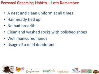 Personal Grooming Habits – Lets Remember
• A neat and clean uniform at all times
• Hair neatly tied up
• No bad breadth
• Clean and washed socks with polished shoes
• Well manicured hands
• Usage of a mild deodorant
 