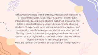 In the interconnected world of today, international exposure is
of great importance. Students are a part of this through
international education and student exchange programs. The
latter is adopted by many universities worldwide allowing
students to experience international educational systems and
connect with people from diverse cultures for a short period.
Through these, student exchange programs have become a
cornerstone of higher education, with universities worldwide
investing heavily in their development.
Here are some of the benefits of student exchange programs:
 