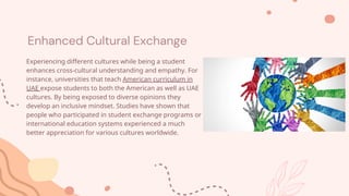 Enhanced Cultural Exchange
Experiencing different cultures while being a student
enhances cross-cultural understanding and empathy. For
instance, universities that teach American curriculum in
UAE expose students to both the American as well as UAE
cultures. By being exposed to diverse opinions they
develop an inclusive mindset. Studies have shown that
people who participated in student exchange programs or
international education systems experienced a much
better appreciation for various cultures worldwide.
 