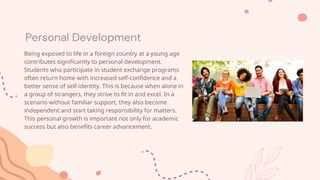 Personal Development
Being exposed to life in a foreign country at a young age
contributes significantly to personal development.
Students who participate in student exchange programs
often return home with increased self-confidence and a
better sense of self-identity. This is because when alone in
a group of strangers, they strive to fit in and excel. In a
scenario without familiar support, they also become
independent and start taking responsibility for matters.
This personal growth is important not only for academic
success but also benefits career advancement.
 