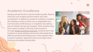 Academic Excellence
Studying abroad tends to improve student grades. Reports
show that such students perform better than their
counterparts. In addition to academic excellence, students
also develop a variety of skills such as adaptability and
communication while being in a completely new setting
with an entirely new group of people. These students may
find it easier to adapt to all kinds of job situations.
Through student exchange programs, students learn how
to behave in social settings and interact with people from
different professional backgrounds. It also exposes them
to diverse academic approaches that encourage critical
thinking and problem-solving skills.
 