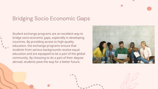 Bridging Socio Economic Gaps
Student exchange programs are an excellent way to
bridge socio-economic gaps, especially in developing
countries. By providing access to high-quality
education, the exchange programs ensure that
students from various backgrounds receive equal
education and are equipped to be a part of the global
community. By choosing to do a part of their degree
abroad, students pave the way for a better future.
 