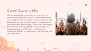 Career Opportunities
The study abroad programs offer an upper hand for
students in terms of career options. It provides students
with varied networking and internship opportunities that
will improve their careers and chances of getting placed.
In careers where you are likely to collaborate with people
from different nations, studying abroad programs are
highly advantageous. This helps individuals better
understand different perspectives and communicate their
ideas effectively.
 