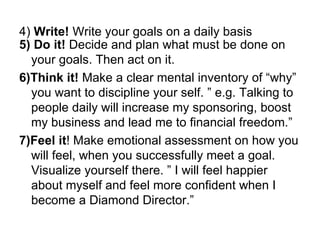 4)  Write!  Write your goals on a daily basis 5) Do it!  Decide and plan what must be done on your goals. Then act on it.   6)Think it!  Make a clear mental inventory of “why” you want to discipline your self. ” e.g. Talking to people daily will increase my sponsoring, boost my business and lead me to financial freedom.” 7)Feel it ! Make emotional assessment on how you will feel, when you successfully meet a goal. Visualize yourself there. ” I will feel happier about myself and feel more confident when I become a Diamond Director.” 