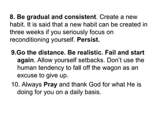 8. Be gradual and consistent . Create a new habit. It is said that a new habit can be created in three weeks if you seriously focus on reconditioning yourself.  Persist.  9.Go the distance. Be realistic.   Fail and start again . Allow yourself setbacks. Don’t use the human tendency to fall off the wagon as an excuse to give up. 10. Always  Pray  and thank God for what He is doing for you on a daily basis. 
