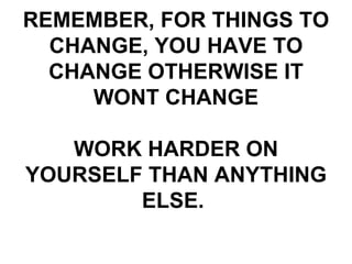 REMEMBER, FOR THINGS TO CHANGE, YOU HAVE TO CHANGE OTHERWISE IT WONT CHANGE WORK HARDER ON YOURSELF THAN ANYTHING ELSE.  