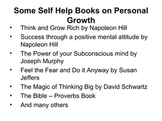 Some Self Help Books on Personal Growth Think and Grow Rich by Napoleon Hill Success through a positive mental attitude by Napoleon Hill The Power of your Subconscious mind by Joseph Murphy Feel the Fear and Do it Anyway by Susan Jeffers The Magic of Thinking Big by David Schwartz The Bible – Proverbs Book  And many others 