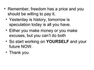 Remember, freedom has a price and you should be willing to pay it. Yesterday is history, tomorrow is speculation today is all you have.  Either you make money or you make excuses, but you can’t do both So start working on  YOURSELF  and your future NOW.  Thank you  