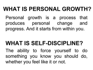 WHAT IS PERSONAL GROWTH? Personal growth is a process that produces personal change and progress. And it starts from within you.  WHAT IS SELF-DISCIPLINE? The ability to force yourself to do something you know you should do, whether you feel like it or not. 