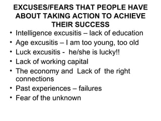 EXCUSES/FEARS THAT PEOPLE HAVE ABOUT TAKING ACTION TO ACHIEVE THEIR SUCCESS Intelligence excusitis – lack of education Age excusitis – I am too young, too old Luck excusitis -  he/she is lucky!! Lack of working capital The economy and  Lack of  the right connections Past experiences – failures Fear of the unknown 