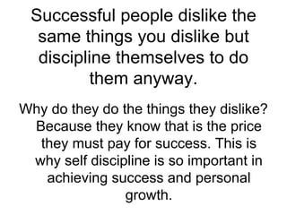 Successful people dislike the same things you dislike but discipline themselves to do them anyway. Why do they do the things they dislike? Because they know that is the price they must pay for success. This is why self discipline is so important in achieving success and personal growth. 