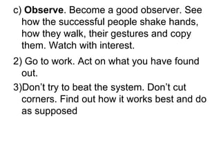 c)  Observe . Become a good observer. See how the successful people shake hands, how they walk, their gestures and copy them. Watch with interest. 2) Go to work. Act on what you have found out. 3)Don’t try to beat the system. Don’t cut corners. Find out how it works best and do as supposed 