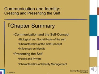 Looking Out, Looking In
12th
EditionChapter 2 1
Communication and Identity:
Creating and Presenting the Self
Chapter Summary
•Communication and the Self-Concept
•Biological and Social Roots of the self
•Characteristics of the Self-Concept
•Influences on Identity
•Presenting the Self
•Public and Private
•Characteristics of Identity Management
 
