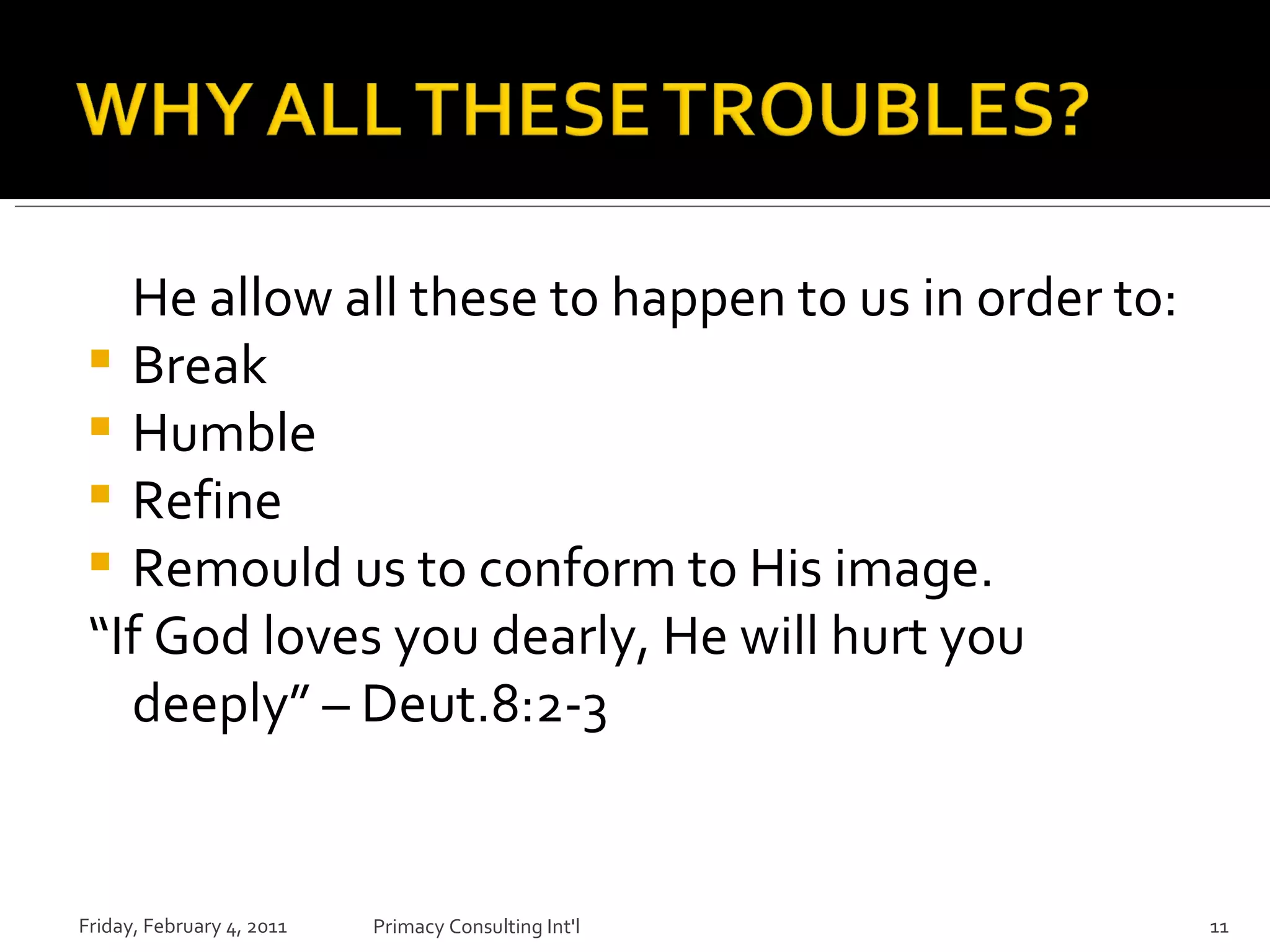 He allow all these to happen to us in order to: Break  Humble  Refine  Remould us to conform to His image. “ If God loves you dearly, He will hurt you deeply” – Deut.8:2-3 Friday, February 4, 2011 Primacy Consulting Int'l 