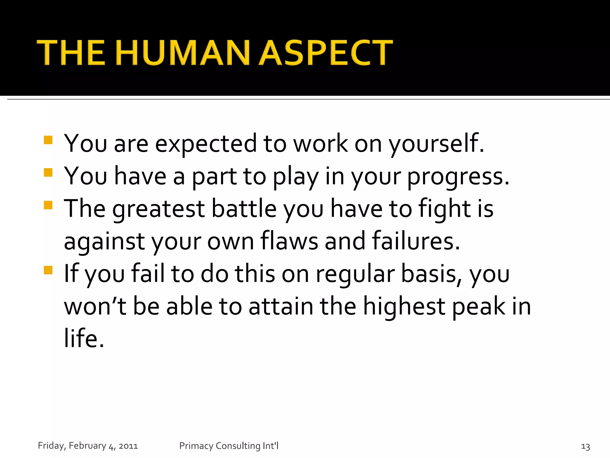 You are expected to work on yourself. You have a part to play in your progress. The greatest battle you have to fight is against your own flaws and failures. If you fail to do this on regular basis, you won’t be able to attain the highest peak in life. Friday, February 4, 2011 Primacy Consulting Int'l 