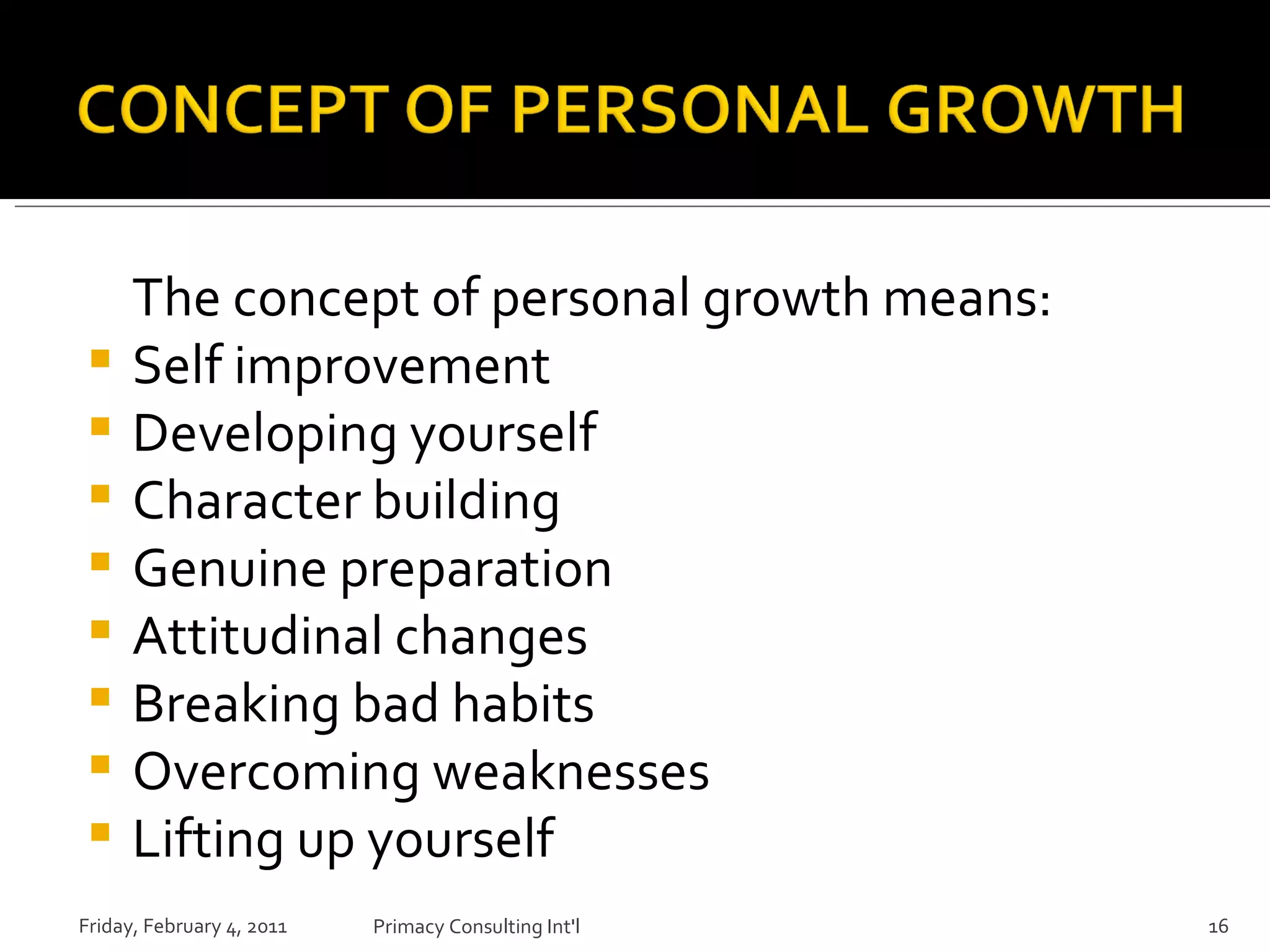 The concept of personal growth means: Self improvement Developing yourself Character building Genuine preparation Attitudinal changes Breaking bad habits Overcoming weaknesses Lifting up yourself Friday, February 4, 2011 Primacy Consulting Int'l 