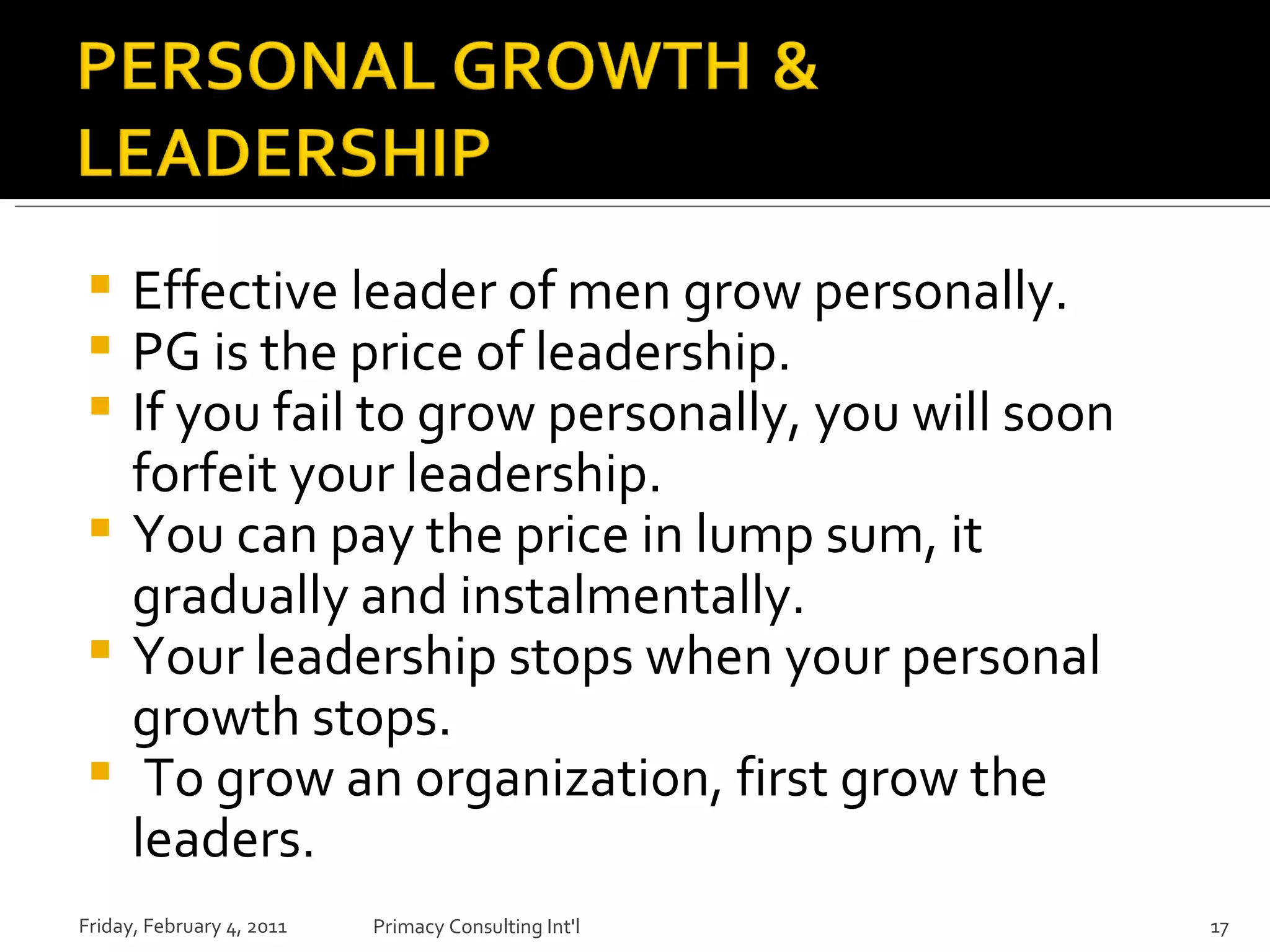 Effective leader of men grow personally. PG is the price of leadership. If you fail to grow personally, you will soon forfeit your leadership. You can pay the price in lump sum, it gradually and instalmentally. Your leadership stops when your personal growth stops. To grow an organization, first grow the leaders. Friday, February 4, 2011 Primacy Consulting Int'l 