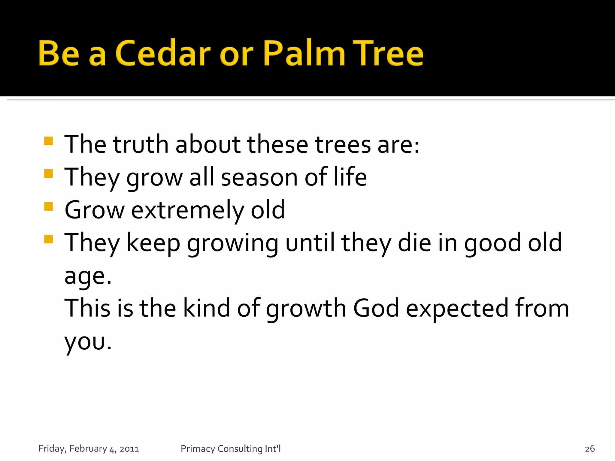 The truth about these trees are: They grow all season of life Grow extremely old They keep growing until they die in good old age. This is the kind of growth God expected from you. Friday, February 4, 2011 Primacy Consulting Int'l 