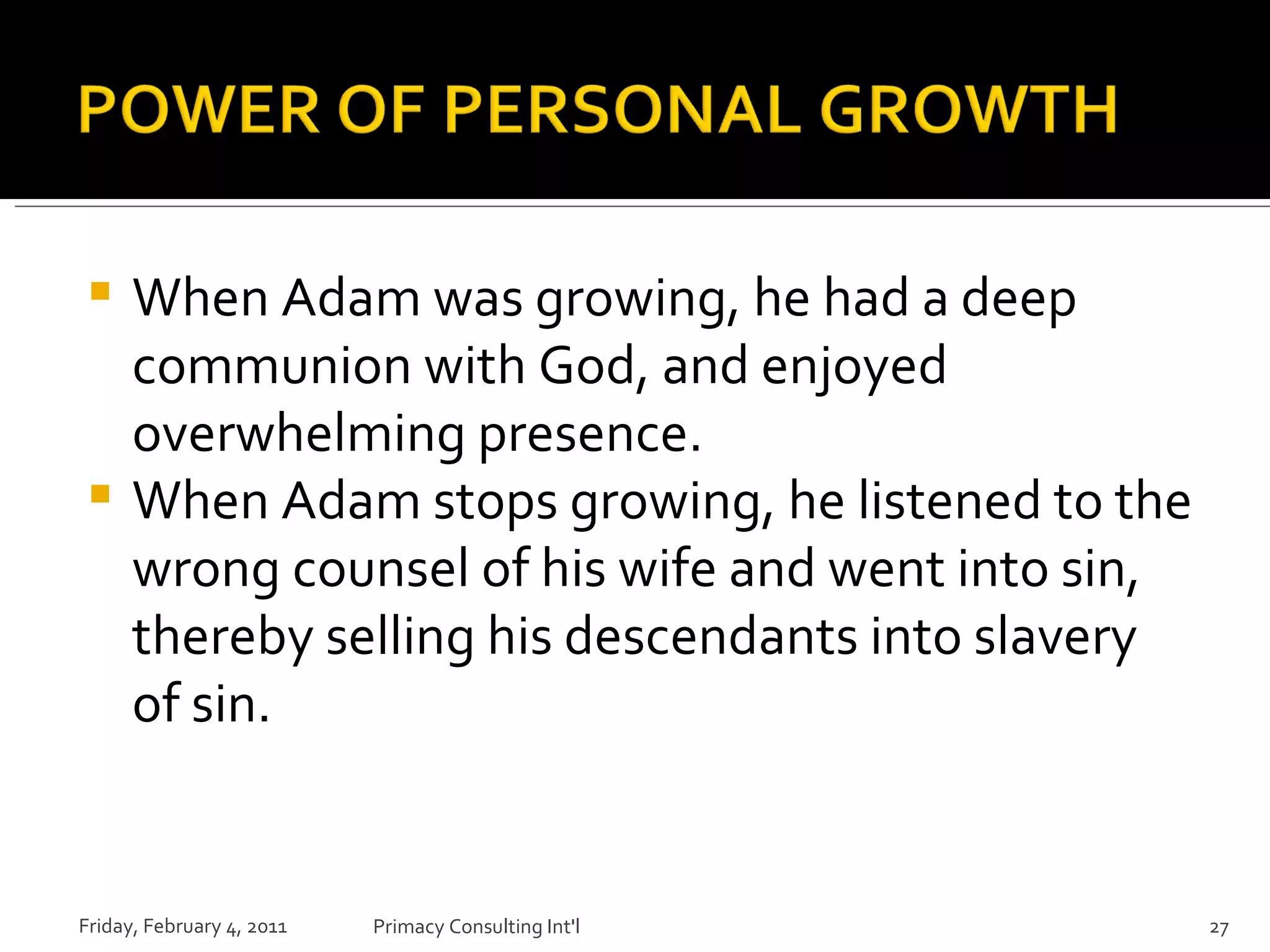When Adam was growing, he had a deep communion with God, and enjoyed overwhelming presence. When Adam stops growing, he listened to the wrong counsel of his wife and went into sin, thereby selling his descendants into slavery of sin. Friday, February 4, 2011 Primacy Consulting Int'l 