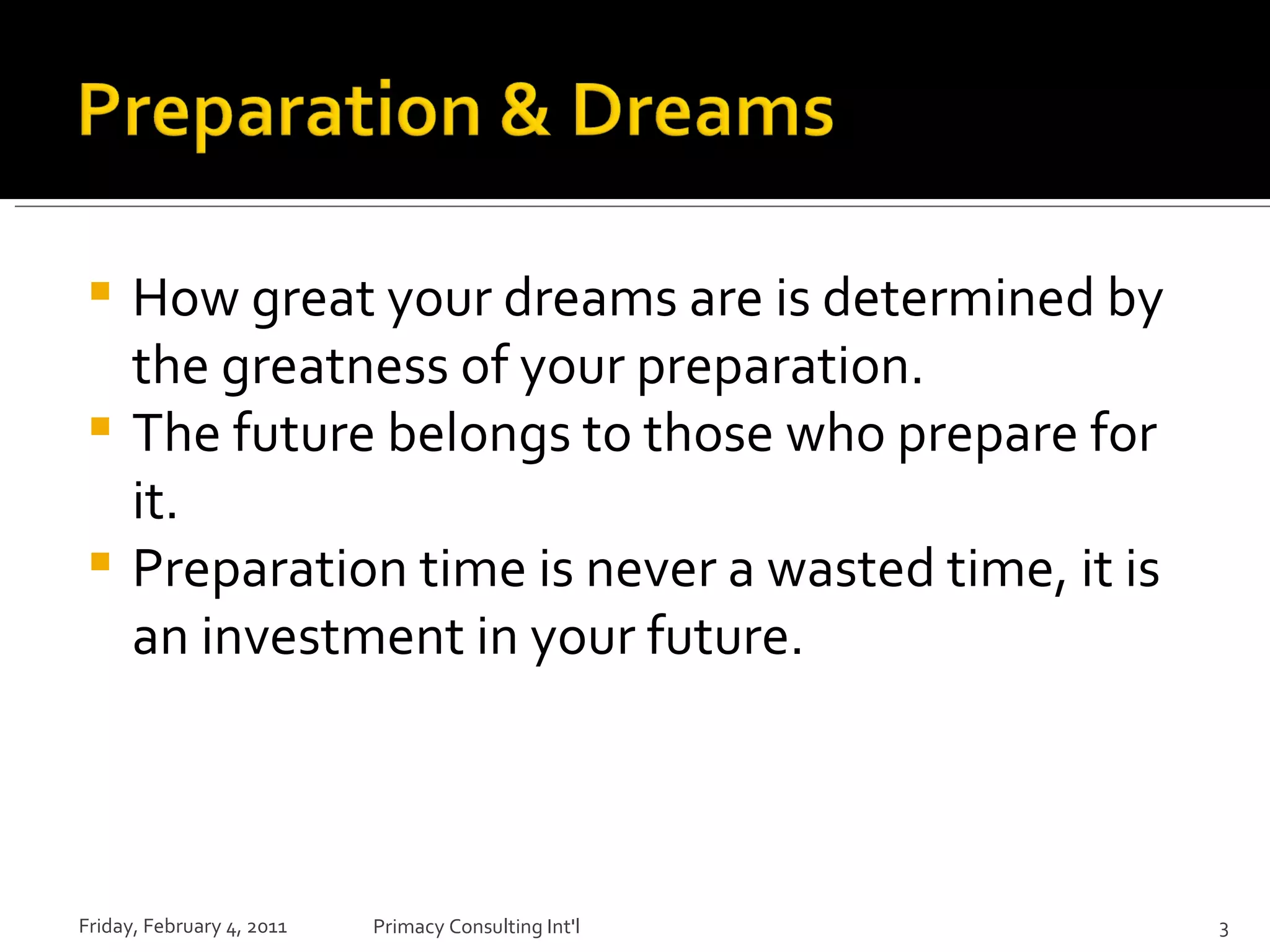 How great your dreams are is determined by the greatness of your preparation. The future belongs to those who prepare for it. Preparation time is never a wasted time, it is an investment in your future. Friday, February 4, 2011 Primacy Consulting Int'l 