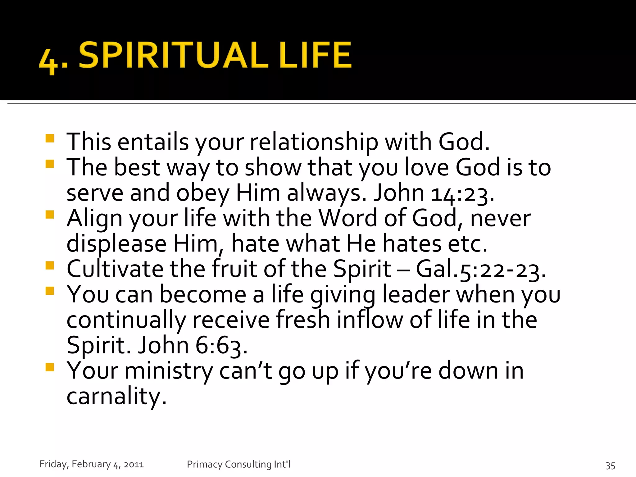 This entails your relationship with God. The best way to show that you love God is to serve and obey Him always. John 14:23. Align your life with the Word of God, never displease Him, hate what He hates etc. Cultivate the fruit of the Spirit – Gal.5:22-23. You can become a life giving leader when you continually receive fresh inflow of life in the Spirit. John 6:63. Your ministry can’t go up if you’re down in carnality. Friday, February 4, 2011 Primacy Consulting Int'l 