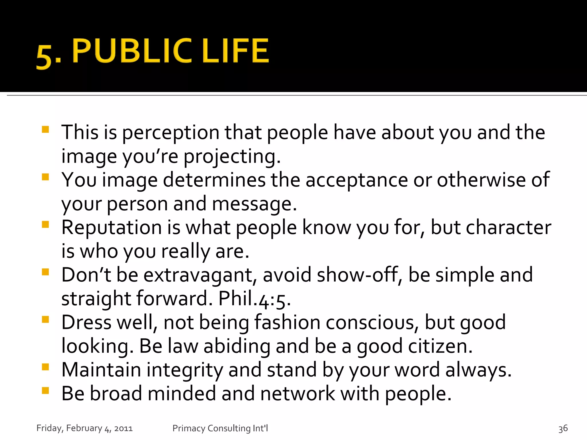 This is perception that people have about you and the image you’re projecting. You image determines the acceptance or otherwise of your person and message. Reputation is what people know you for, but character is who you really are. Don’t be extravagant, avoid show-off, be simple and straight forward. Phil.4:5. Dress well, not being fashion conscious, but good looking. Be law abiding and be a good citizen. Maintain integrity and stand by your word always. Be broad minded and network with people. Friday, February 4, 2011 Primacy Consulting Int'l 