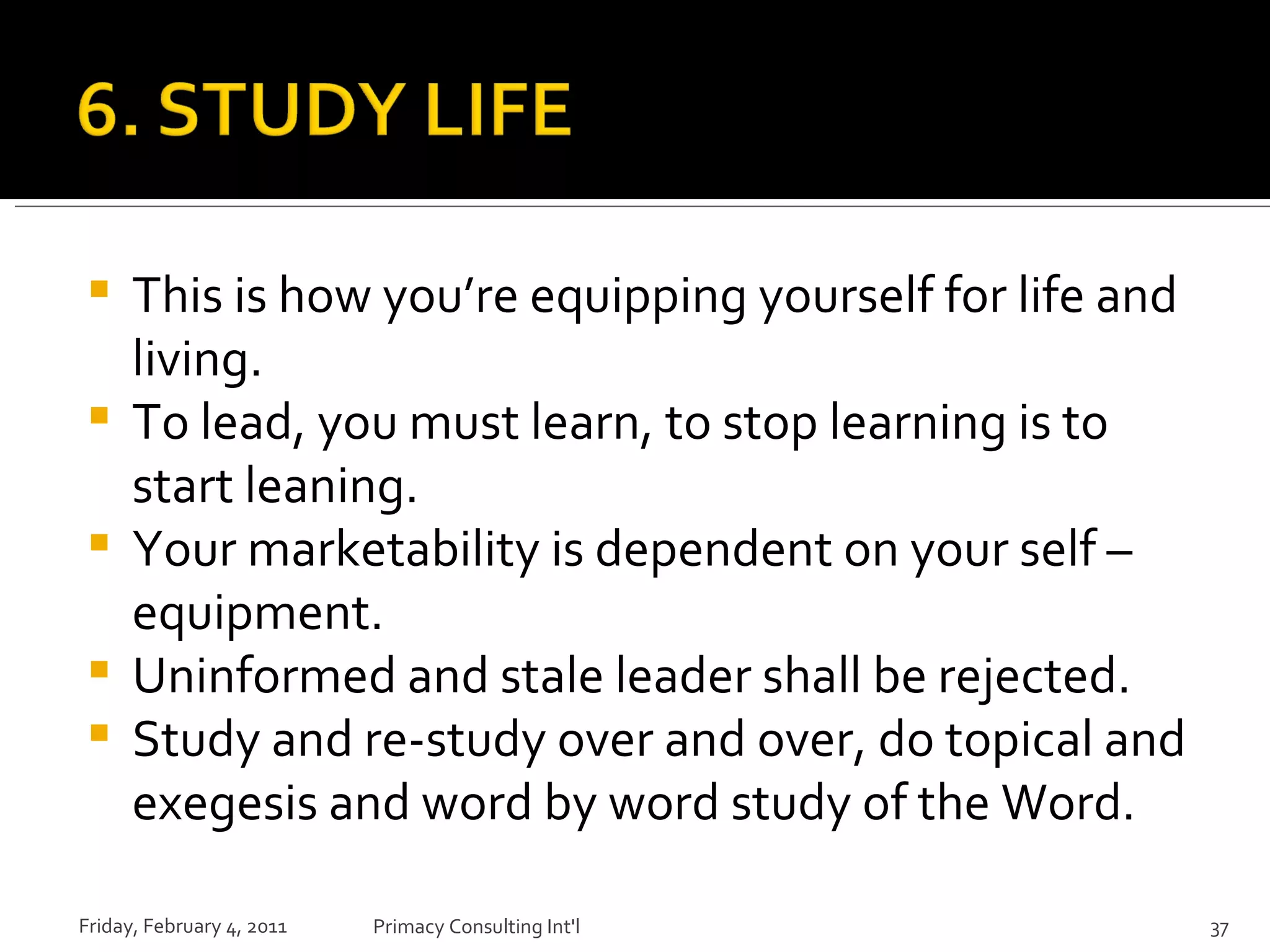 This is how you’re equipping yourself for life and living.  To lead, you must learn, to stop learning is to start leaning. Your marketability is dependent on your self – equipment. Uninformed and stale leader shall be rejected. Study and re-study over and over, do topical and exegesis and word by word study of the Word. Friday, February 4, 2011 Primacy Consulting Int'l 