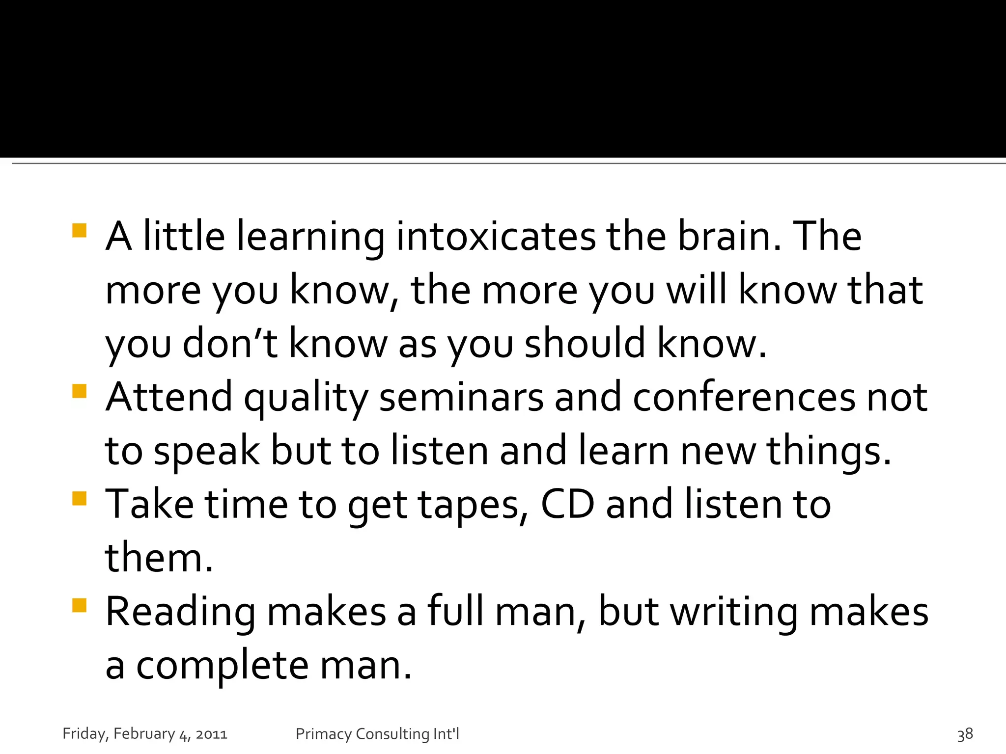 A little learning intoxicates the brain. The more you know, the more you will know that you don’t know as you should know. Attend quality seminars and conferences not to speak but to listen and learn new things. Take time to get tapes, CD and listen to them. Reading makes a full man, but writing makes a complete man. Friday, February 4, 2011 Primacy Consulting Int'l 