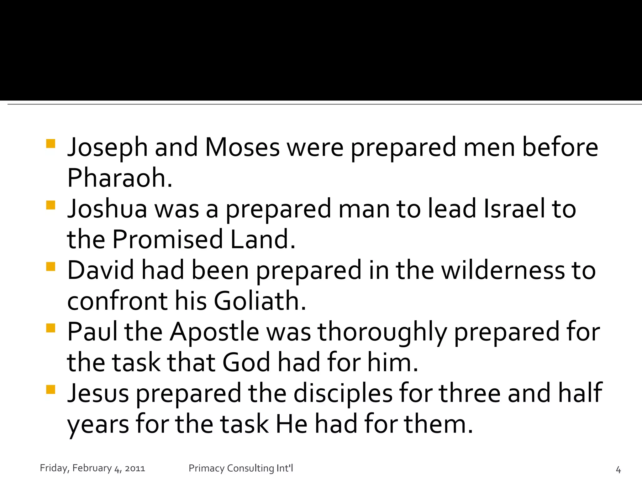 Joseph and Moses were prepared men before Pharaoh. Joshua was a prepared man to lead Israel to the Promised Land.  David had been prepared in the wilderness to confront his Goliath. Paul the Apostle was thoroughly prepared for the task that God had for him. Jesus prepared the disciples for three and half years for the task He had for them. Friday, February 4, 2011 Primacy Consulting Int'l 
