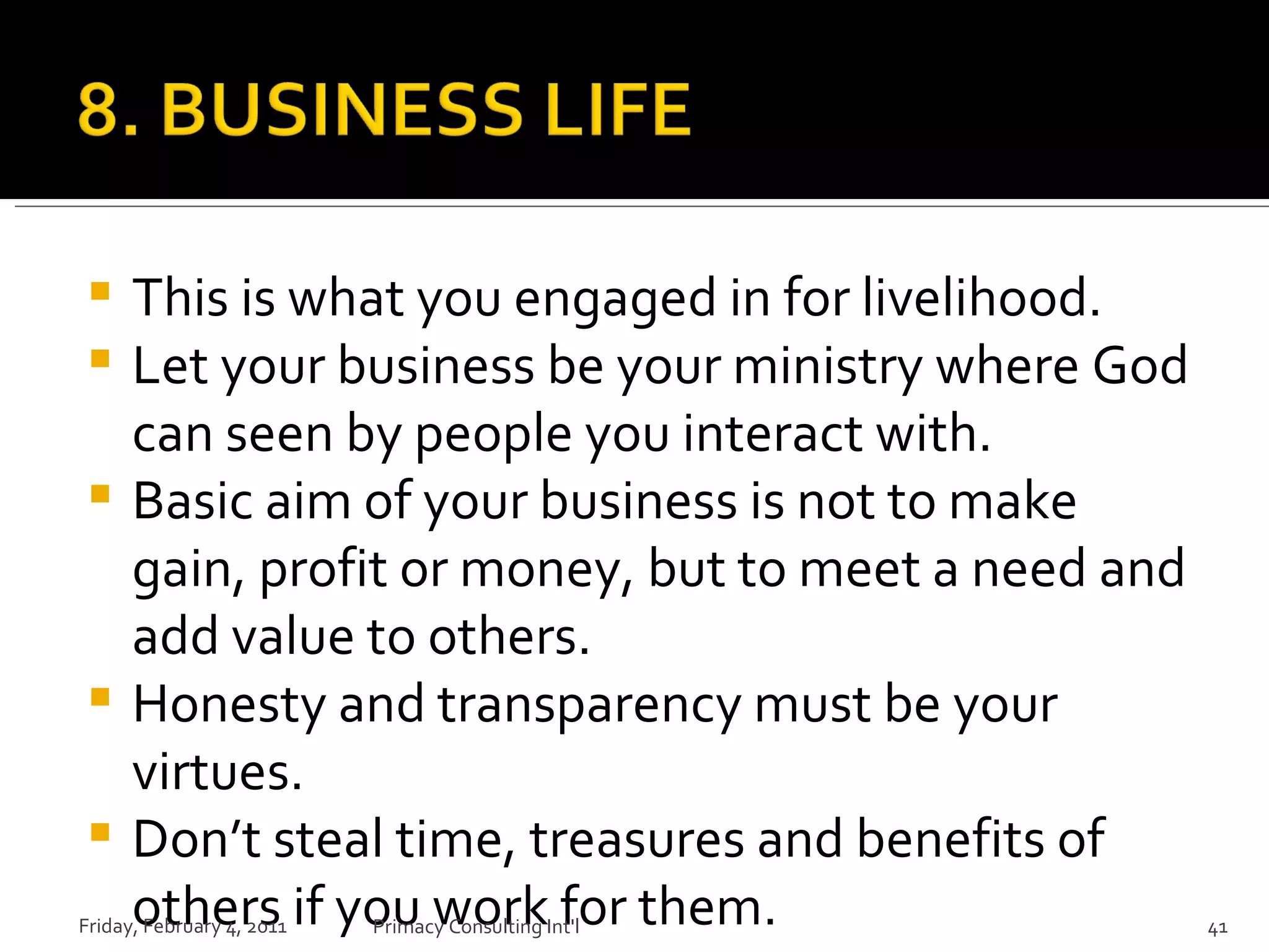 This is what you engaged in for livelihood. Let your business be your ministry where God can seen by people you interact with. Basic aim of your business is not to make gain, profit or money, but to meet a need and add value to others. Honesty and transparency must be your virtues. Don’t steal time, treasures and benefits of others if you work for them. Friday, February 4, 2011 Primacy Consulting Int'l 