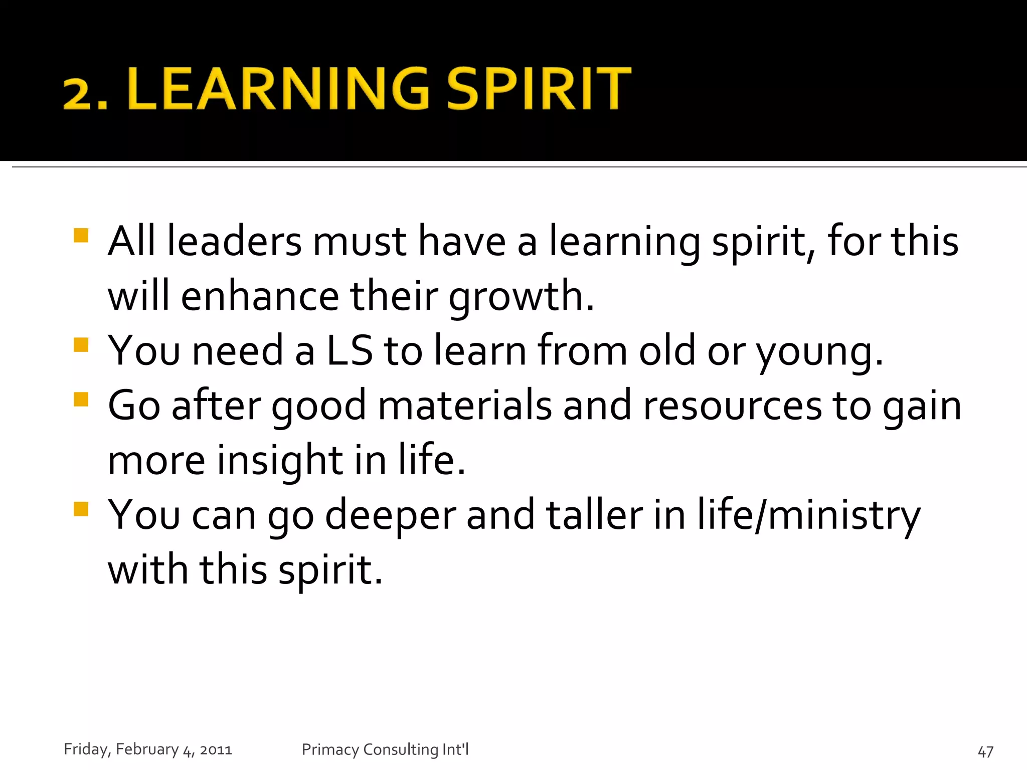 All leaders must have a learning spirit, for this will enhance their growth. You need a LS to learn from old or young. Go after good materials and resources to gain more insight in life. You can go deeper and taller in life/ministry with this spirit. Friday, February 4, 2011 Primacy Consulting Int'l 