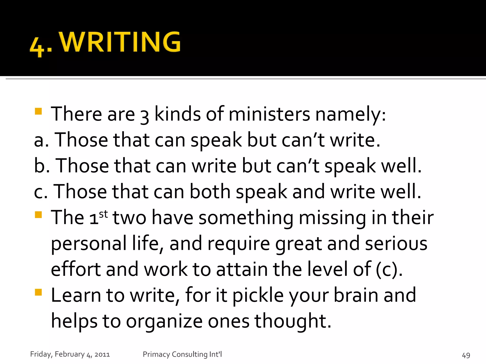 There are 3 kinds of ministers namely: a. Those that can speak but can’t write. b. Those that can write but can’t speak well. c. Those that can both speak and write well. The 1 st  two have something missing in their personal life, and require great and serious effort and work to attain the level of (c). Learn to write, for it pickle your brain and helps to organize ones thought.  Friday, February 4, 2011 Primacy Consulting Int'l 