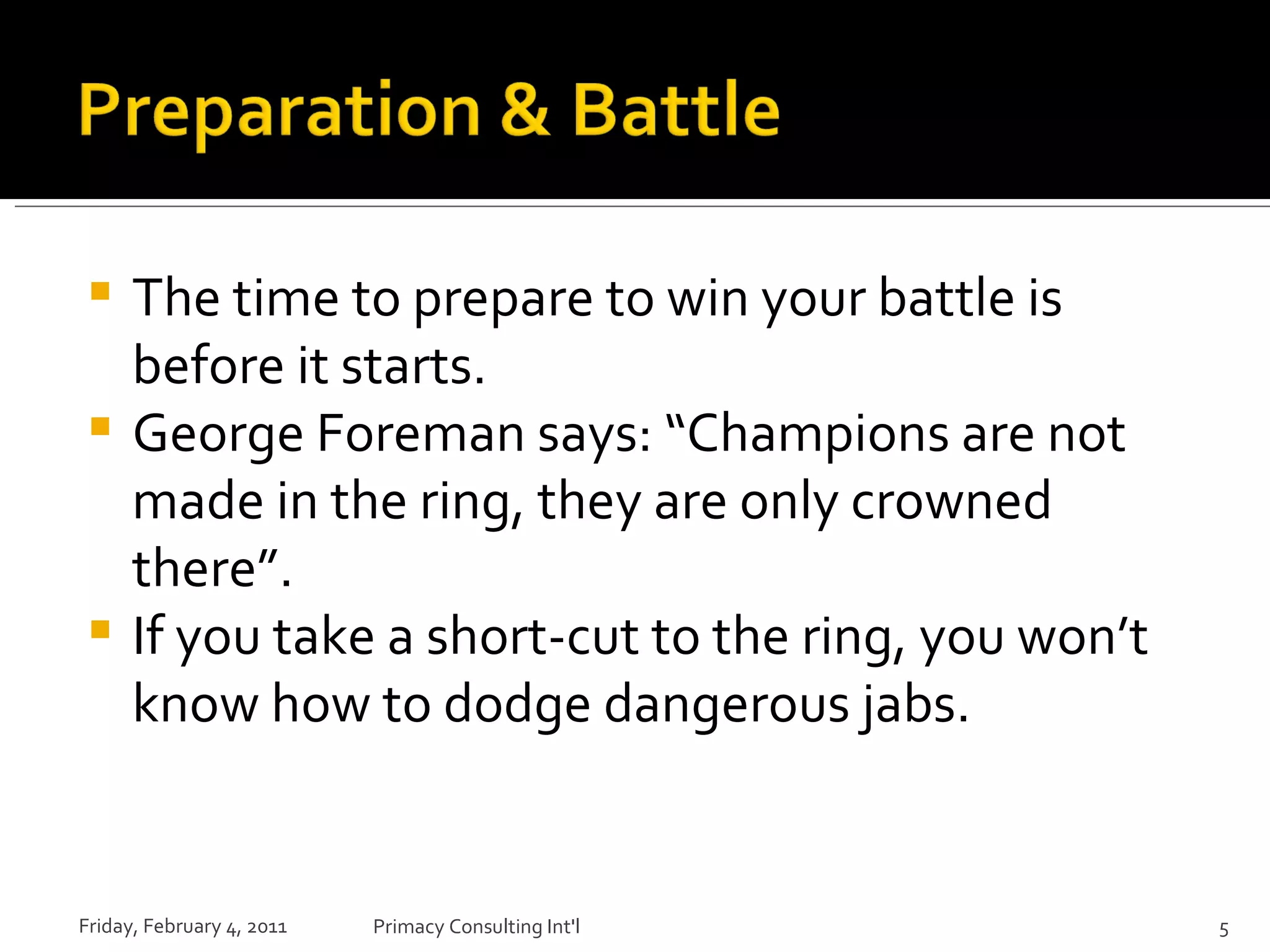 The time to prepare to win your battle is before it starts.  George Foreman says: “Champions are not made in the ring, they are only crowned there”. If you take a short-cut to the ring, you won’t know how to dodge dangerous jabs. Friday, February 4, 2011 Primacy Consulting Int'l 