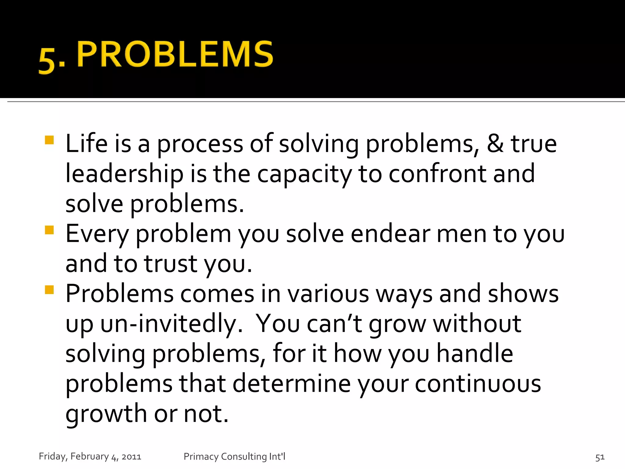 Life is a process of solving problems, & true leadership is the capacity to confront and solve problems. Every problem you solve endear men to you and to trust you. Problems comes in various ways and shows up un-invitedly.  You can’t grow without solving problems, for it how you handle problems that determine your continuous growth or not. Friday, February 4, 2011 Primacy Consulting Int'l 
