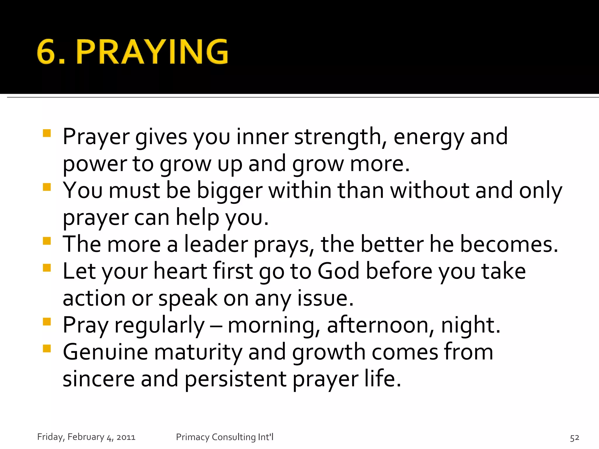 Prayer gives you inner strength, energy and power to grow up and grow more. You must be bigger within than without and only prayer can help you. The more a leader prays, the better he becomes.  Let your heart first go to God before you take action or speak on any issue. Pray regularly – morning, afternoon, night. Genuine maturity and growth comes from sincere and persistent prayer life.  Friday, February 4, 2011 Primacy Consulting Int'l 