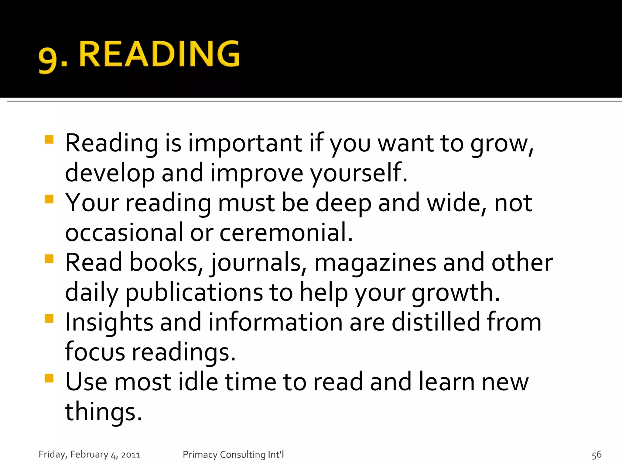 Reading is important if you want to grow, develop and improve yourself. Your reading must be deep and wide, not occasional or ceremonial. Read books, journals, magazines and other daily publications to help your growth. Insights and information are distilled from focus readings. Use most idle time to read and learn new things. Friday, February 4, 2011 Primacy Consulting Int'l 