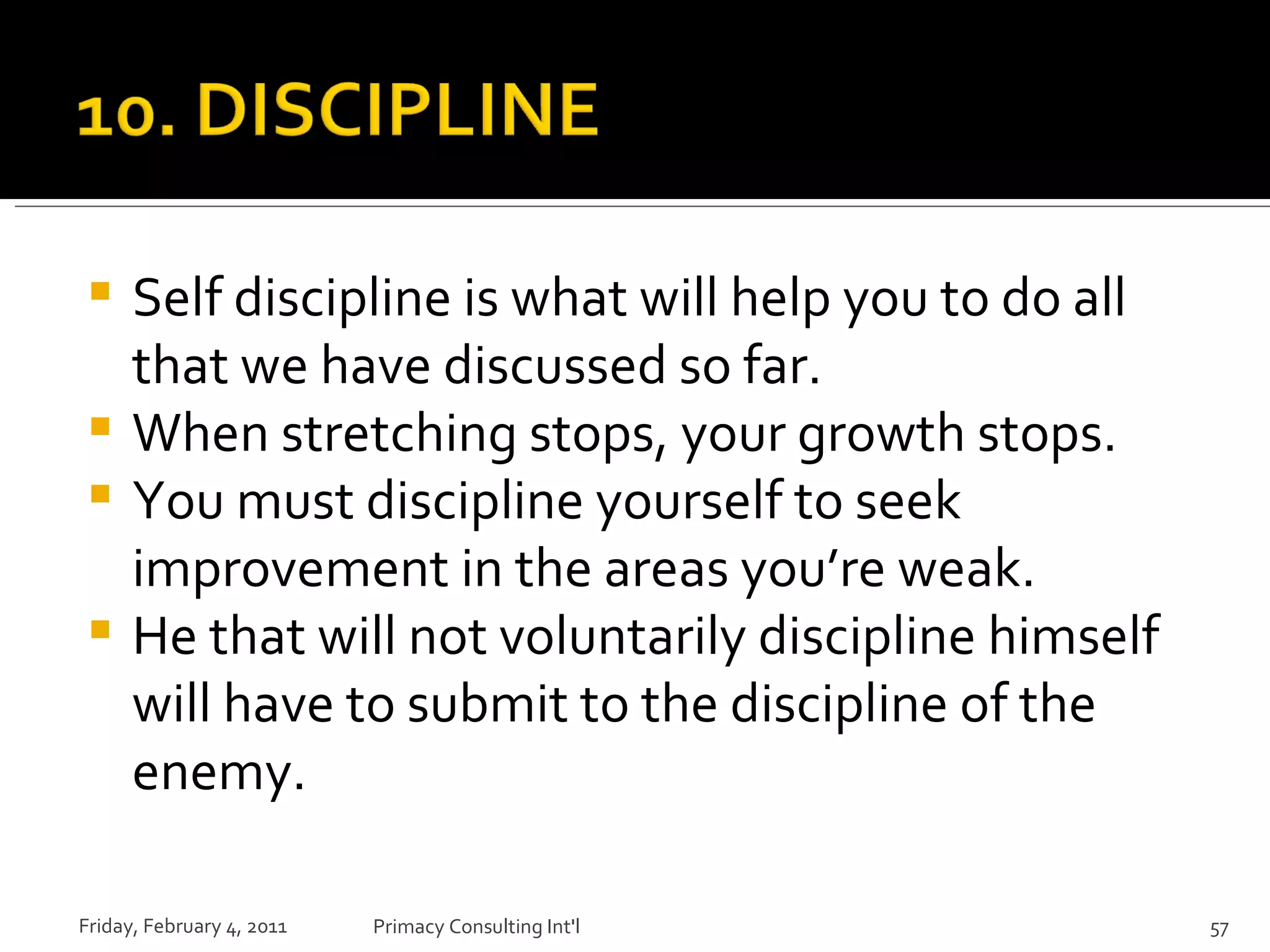 Self discipline is what will help you to do all that we have discussed so far. When stretching stops, your growth stops. You must discipline yourself to seek improvement in the areas you’re weak. He that will not voluntarily discipline himself will have to submit to the discipline of the enemy. Friday, February 4, 2011 Primacy Consulting Int'l 